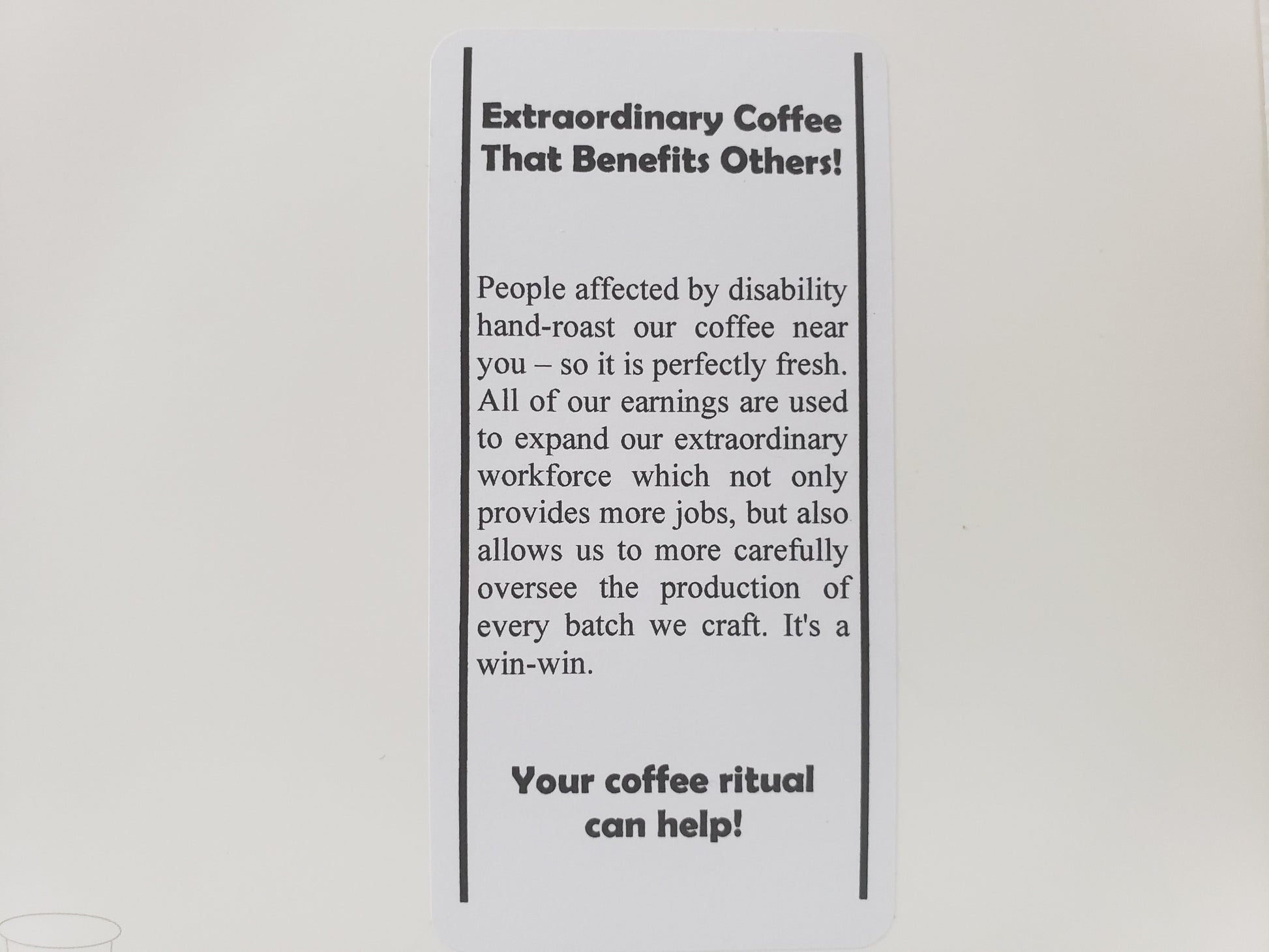 Label that says, "Extraordinary Coffee That Benefits Others! People affected by disability hand-roast our coffee near you - so it is perfectly fresh. All of our earnings are used to expand our extraordinary workforce which not only provides more jobs, but also allows us to more carefully oversee the production for every batch we craft. It's a win-win. Your coffee ritual can help!